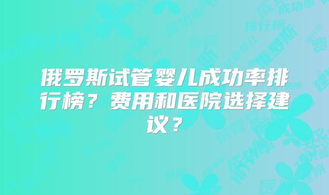 俄罗斯试管婴儿成功率排行榜?费用和医院选择建议?