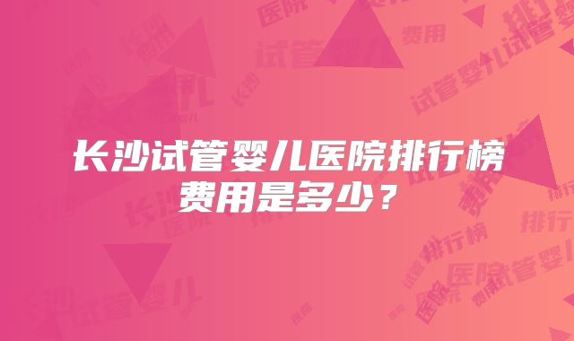 长沙试管婴儿医院排行榜费用是多少?