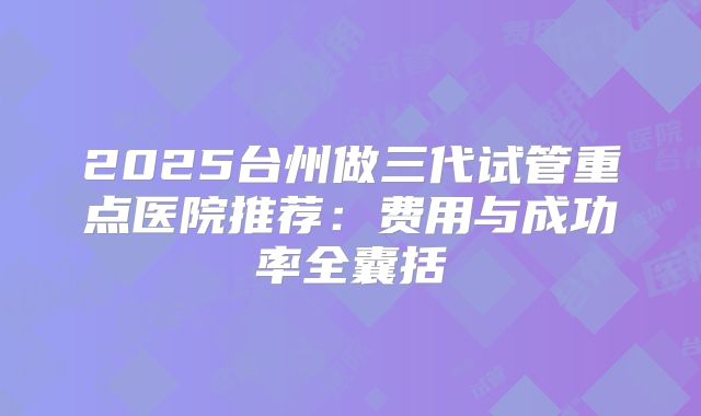 2025台州做三代试管重点医院推荐:费用与成功率全囊括