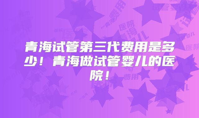 青海试管第三代费用是多少！青海做试管婴儿的医院！