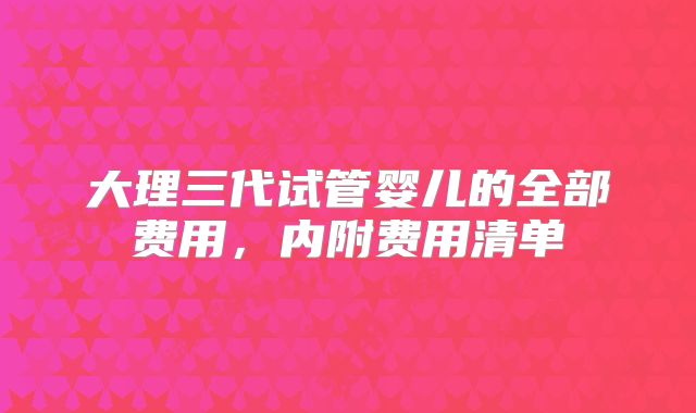 大理三代试管婴儿的全部费用,内附费用清单