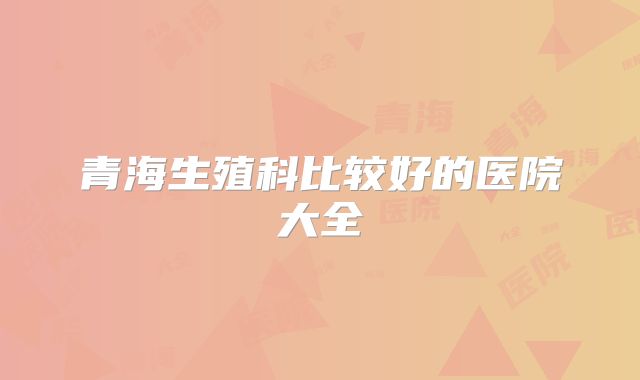 青海生殖科比较好的医院大全