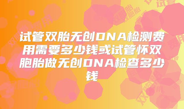 试管双胎无创DNA检测费用需要多少钱或试管怀双胞胎做无创DNA检查多少钱