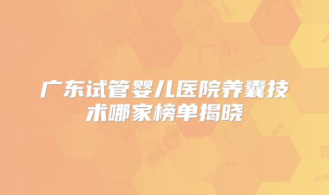 广东试管婴儿医院养囊技术哪家榜单揭晓
