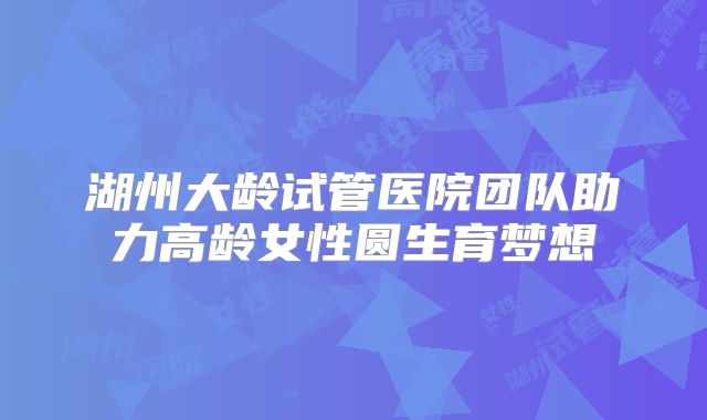 湖州大龄试管医院团队助力高龄女性圆生育梦想