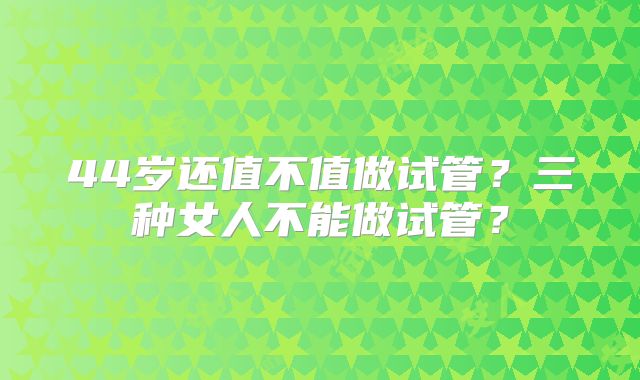 44岁还值不值做试管？三种女人不能做试管？