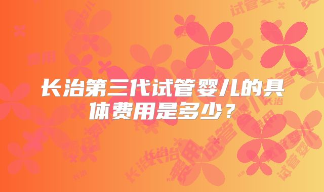 长治第三代试管婴儿的具体费用是多少？