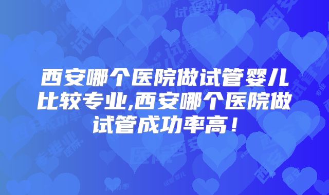 西安哪个医院做试管婴儿比较专业,西安哪个医院做试管成功率高!