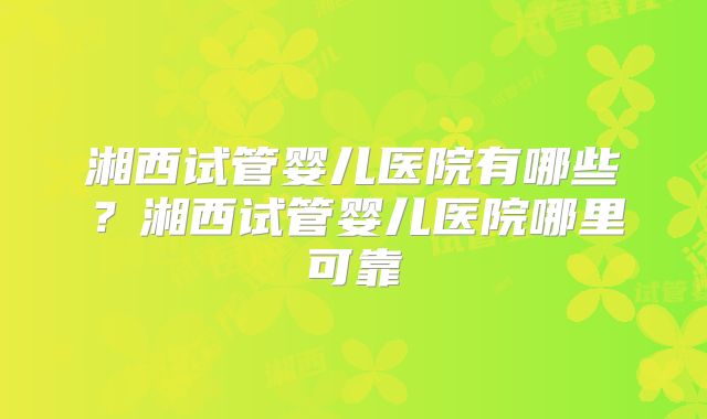 湘西试管婴儿医院有哪些?湘西试管婴儿医院哪里可靠