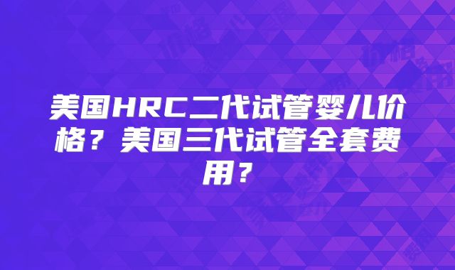 美国HRC二代试管婴儿价格?美国三代试管全套费用?