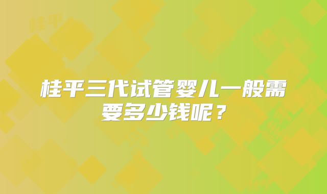 桂平三代试管婴儿一般需要多少钱呢？
