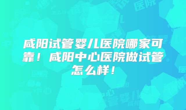 咸阳试管婴儿医院哪家可靠!咸阳中心医院做试管怎么样!