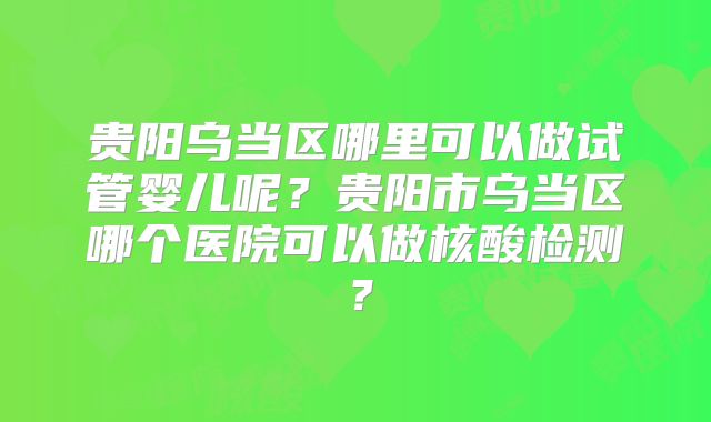 贵阳乌当区哪里可以做试管婴儿呢?贵阳市乌当区哪个医院可以做核酸检测?