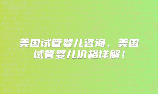 美国试管婴儿咨询,美国试管婴儿价格详解!