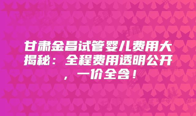 甘肃金昌试管婴儿费用大揭秘:全程费用透明公开,一价全含!