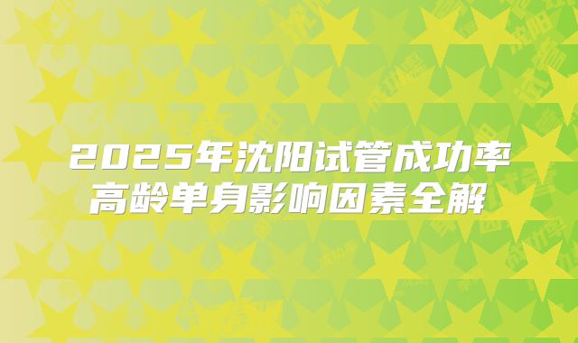 2025年沈阳试管成功率高龄单身影响因素全解