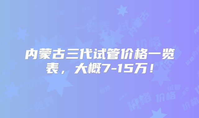 内蒙古三代试管价格一览表,大概7-15万!
