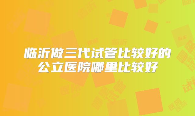 临沂做三代试管比较好的公立医院哪里比较好