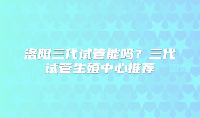 洛阳三代试管能吗?三代试管生殖中心推荐