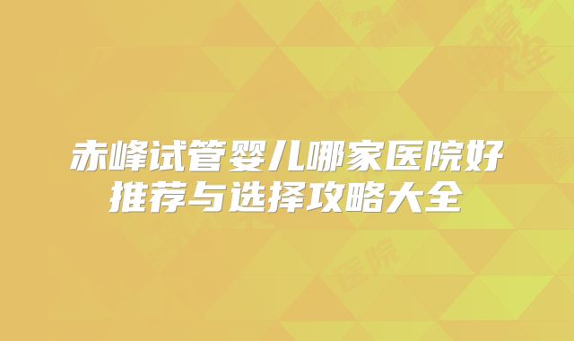 赤峰试管婴儿哪家医院好推荐与选择攻略大全