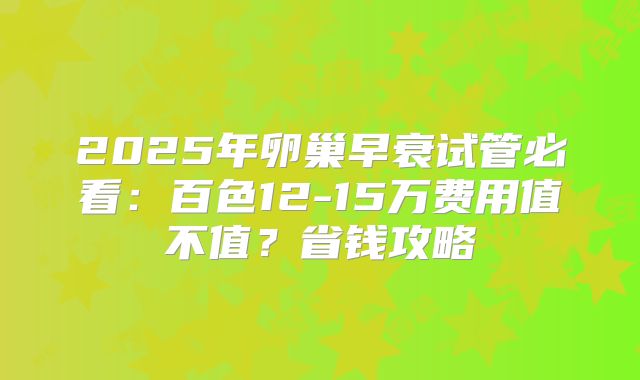 2025年卵巢早衰试管必看：百色12-15万费用值不值？省钱攻略