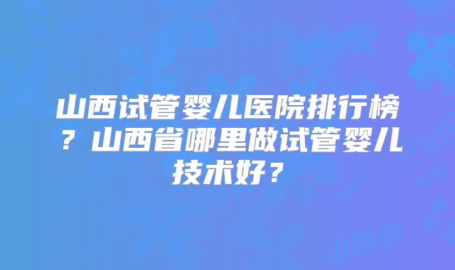 山西试管婴儿医院排行榜?山西省哪里做试管婴儿技术好?