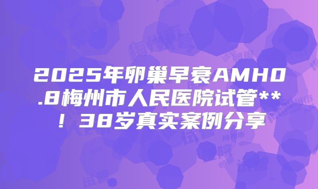 2025年卵巢早衰AMH0.8梅州市人民医院试管**！38岁真实案例分享