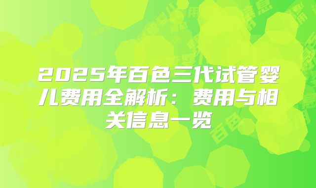 2025年百色三代试管婴儿费用全解析:费用与相关信息一览