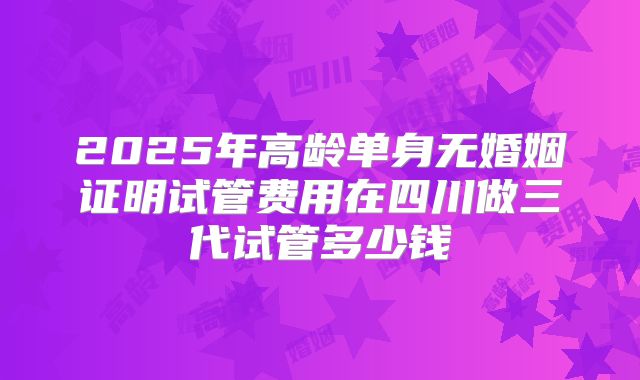 2025年高龄单身无婚姻证明试管费用在四川做三代试管多少钱