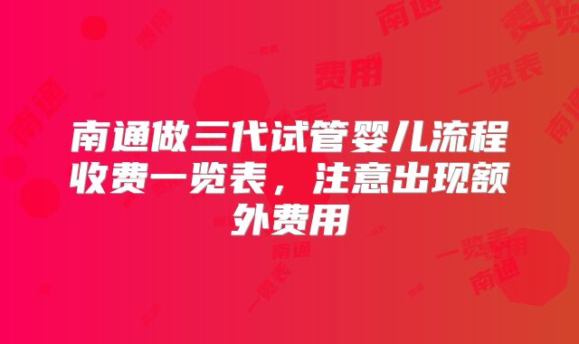 南通做三代试管婴儿流程收费一览表,注意出现额外费用