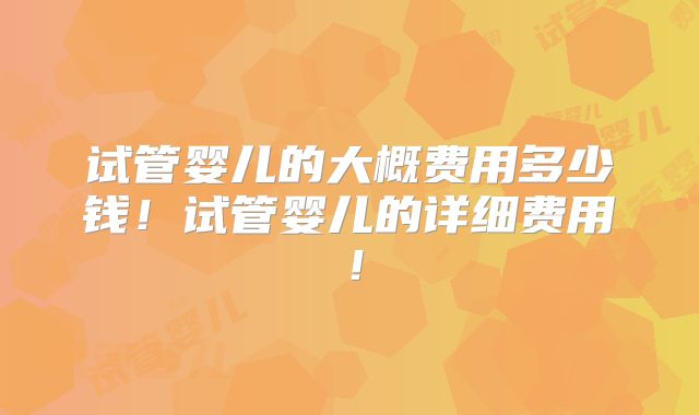 试管婴儿的大概费用多少钱！试管婴儿的详细费用！
