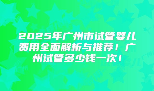 2025年广州市试管婴儿费用全面解析与推荐！广州试管多少钱一次！