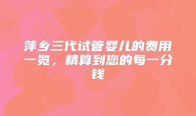 萍乡三代试管婴儿的费用一览,精算到您的每一分钱