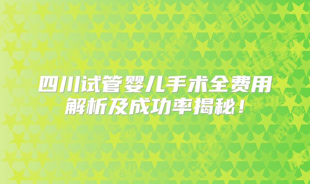 四川试管婴儿手术全费用解析及成功率揭秘！