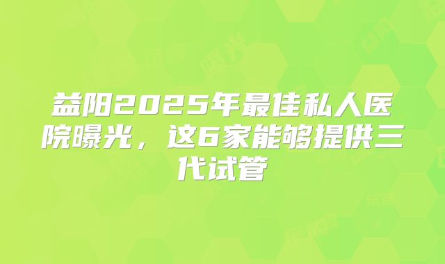 益阳2025年最佳私人医院曝光,这6家能够提供三代试管