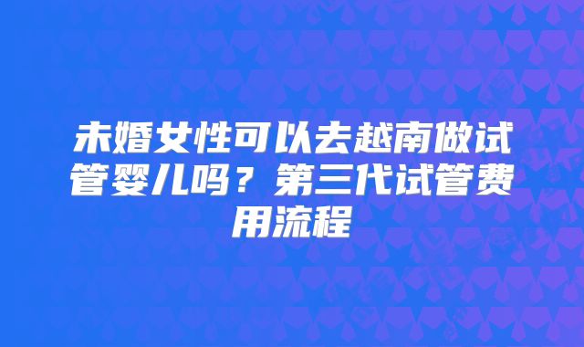 未婚女性可以去越南做试管婴儿吗？第三代试管费用流程