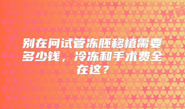别在问试管冻胚移植需要多少钱，冷冻和手术费全在这？