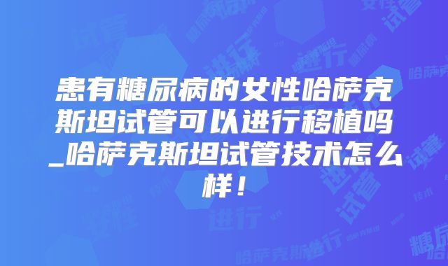 患有糖尿病的女性哈萨克斯坦试管可以进行移植吗_哈萨克斯坦试管技术怎么样!