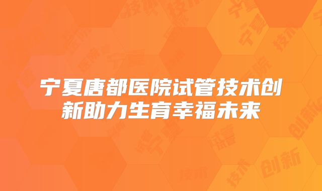 宁夏唐都医院试管技术创新助力生育幸福未来