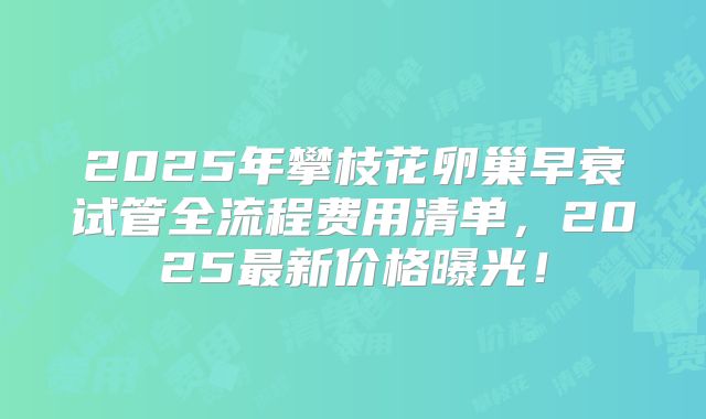 2025年攀枝花卵巢早衰试管全流程费用清单，2025最新价格曝光！