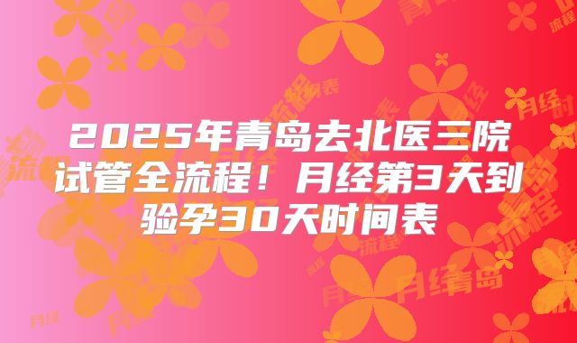 2025年青岛去北医三院试管全流程!月经第3天到验孕30天时间表