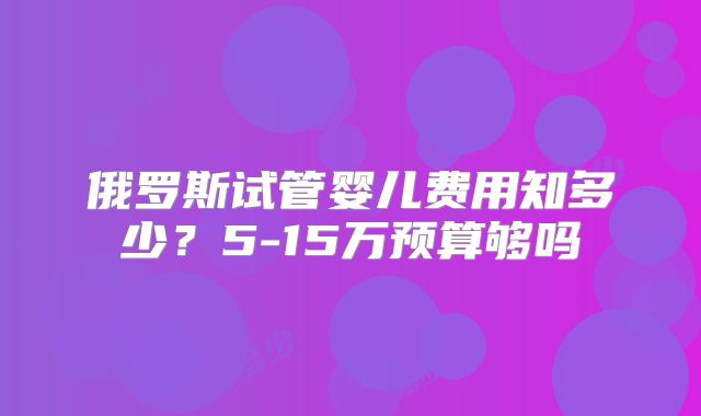俄罗斯试管婴儿费用知多少？5-15万预算够吗