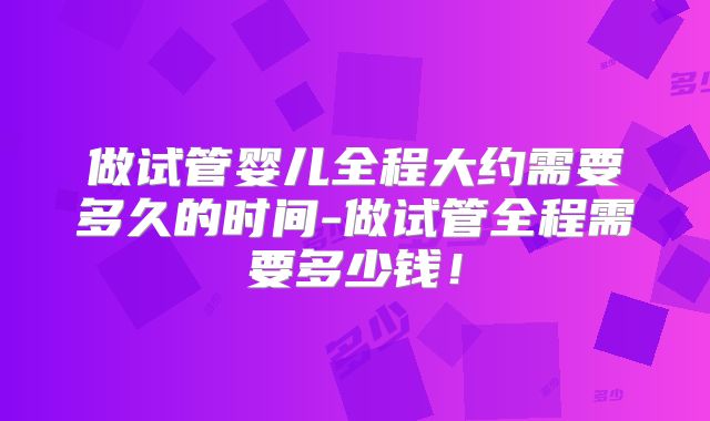 做试管婴儿全程大约需要多久的时间-做试管全程需要多少钱！