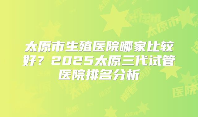 太原市生殖医院哪家比较好?2025太原三代试管医院排名分析