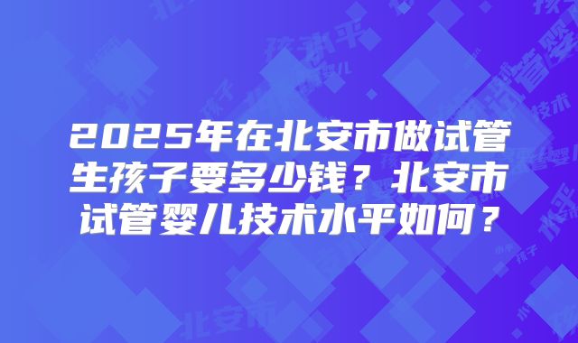 2025年在北安市做试管生孩子要多少钱?北安市试管婴儿技术水平如何?