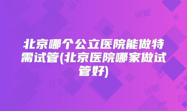 北京哪个公立医院能做特需试管(北京医院哪家做试管好)