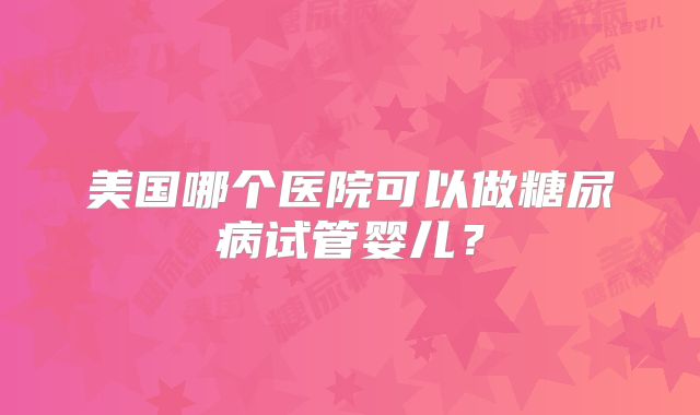 美国哪个医院可以做糖尿病试管婴儿?