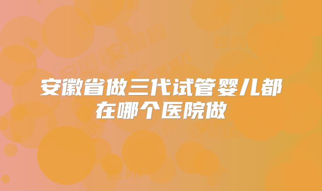 安徽省做三代试管婴儿都在哪个医院做