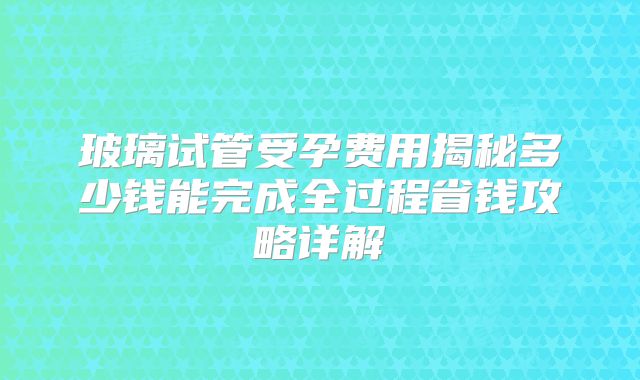 玻璃试管受孕费用揭秘多少钱能完成全过程省钱攻略详解