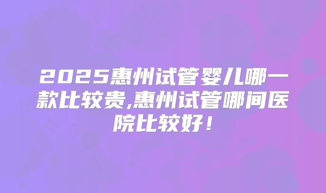 2025惠州试管婴儿哪一款比较贵,惠州试管哪间医院比较好!